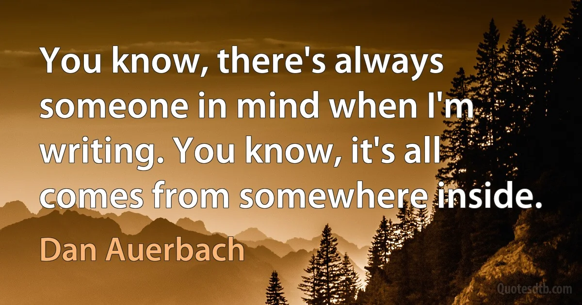 You know, there's always someone in mind when I'm writing. You know, it's all comes from somewhere inside. (Dan Auerbach)