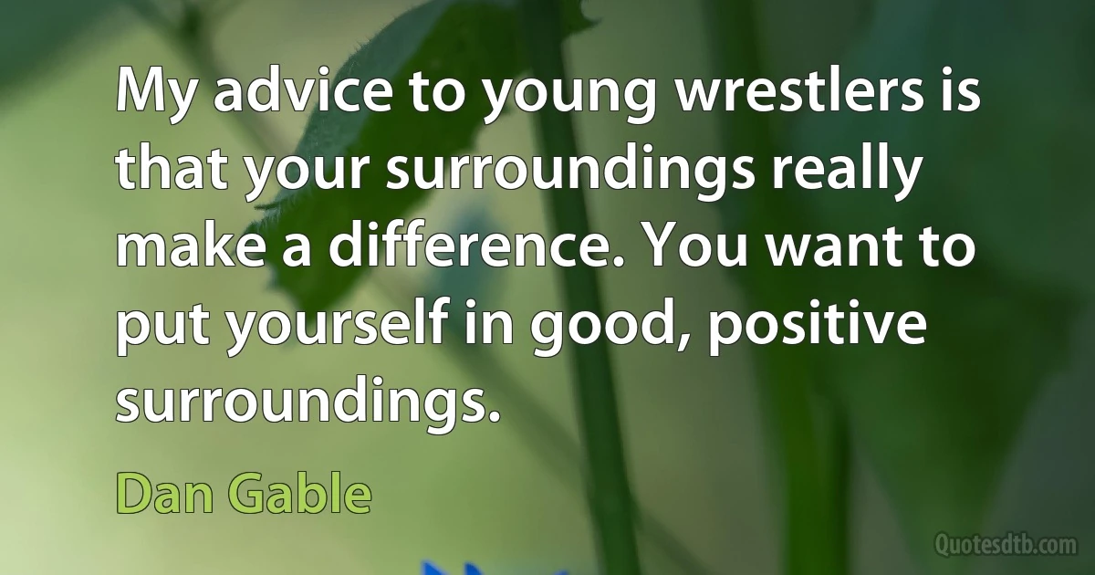 My advice to young wrestlers is that your surroundings really make a difference. You want to put yourself in good, positive surroundings. (Dan Gable)