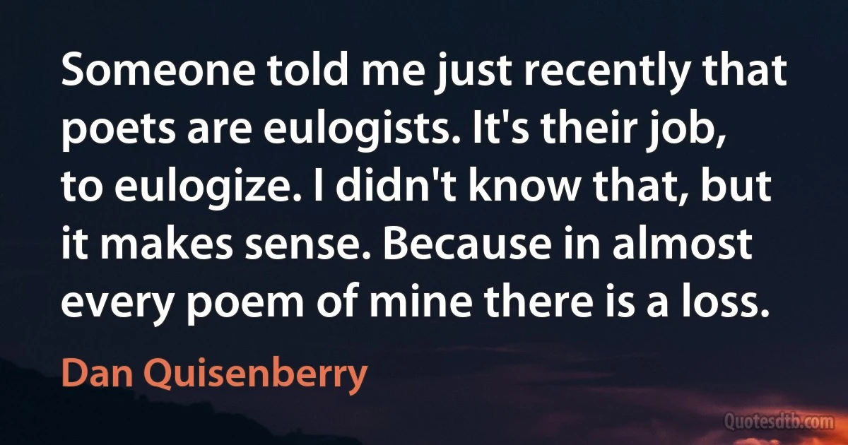 Someone told me just recently that poets are eulogists. It's their job, to eulogize. I didn't know that, but it makes sense. Because in almost every poem of mine there is a loss. (Dan Quisenberry)