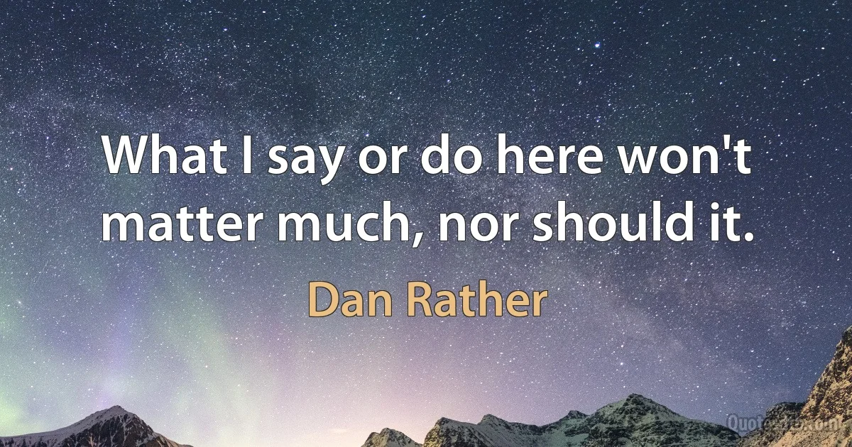 What I say or do here won't matter much, nor should it. (Dan Rather)