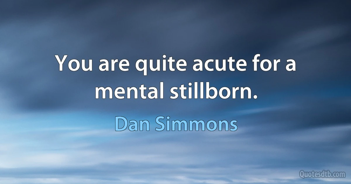 You are quite acute for a mental stillborn. (Dan Simmons)