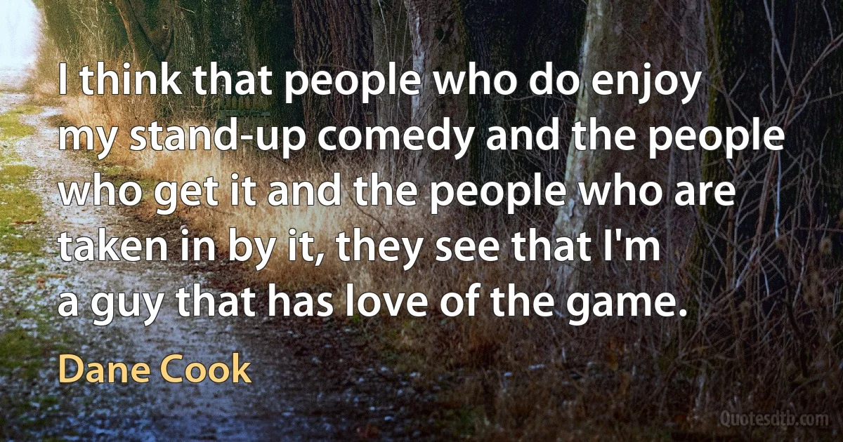 I think that people who do enjoy my stand-up comedy and the people who get it and the people who are taken in by it, they see that I'm a guy that has love of the game. (Dane Cook)