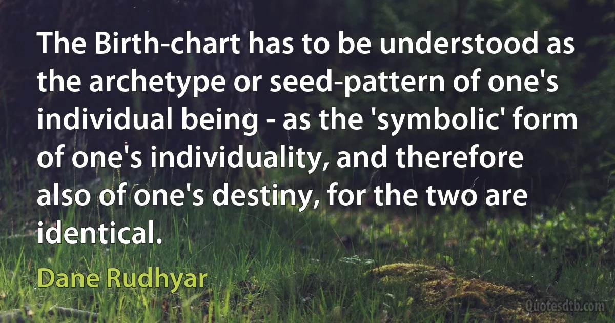 The Birth-chart has to be understood as the archetype or seed-pattern of one's individual being - as the 'symbolic' form of one's individuality, and therefore also of one's destiny, for the two are identical. (Dane Rudhyar)