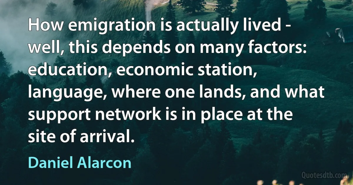 How emigration is actually lived - well, this depends on many factors: education, economic station, language, where one lands, and what support network is in place at the site of arrival. (Daniel Alarcon)