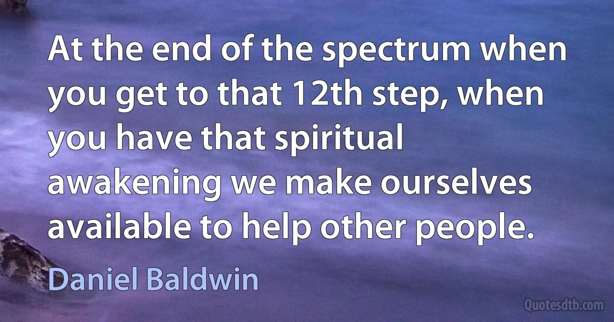 At the end of the spectrum when you get to that 12th step, when you have that spiritual awakening we make ourselves available to help other people. (Daniel Baldwin)