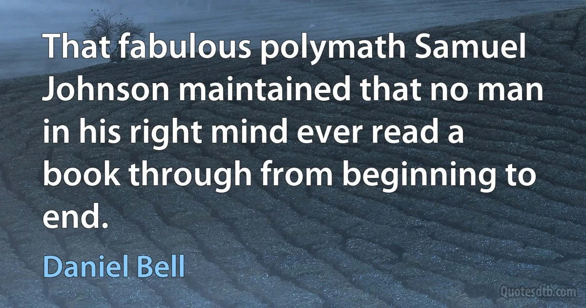 That fabulous polymath Samuel Johnson maintained that no man in his right mind ever read a book through from beginning to end. (Daniel Bell)