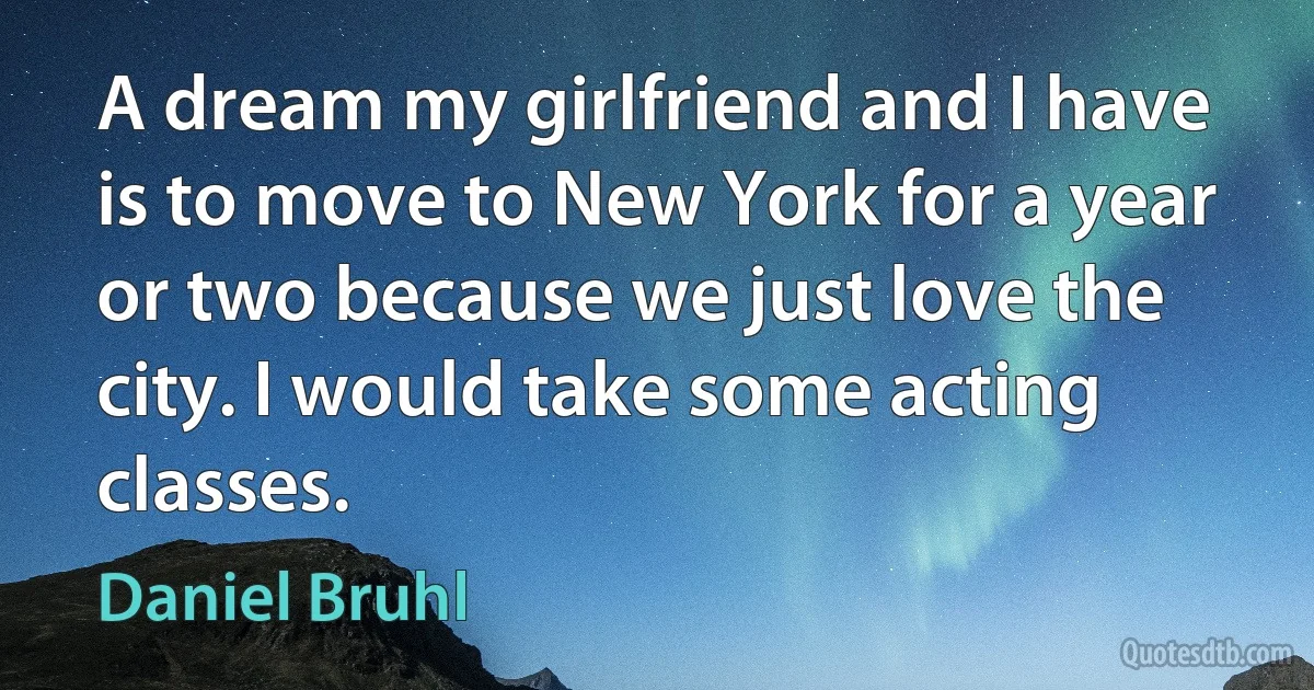 A dream my girlfriend and I have is to move to New York for a year or two because we just love the city. I would take some acting classes. (Daniel Bruhl)