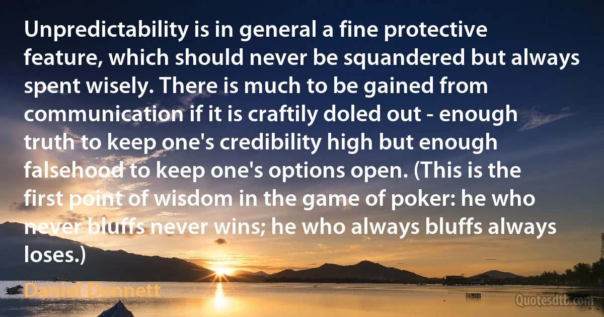 Unpredictability is in general a fine protective feature, which should never be squandered but always spent wisely. There is much to be gained from communication if it is craftily doled out - enough truth to keep one's credibility high but enough falsehood to keep one's options open. (This is the first point of wisdom in the game of poker: he who never bluffs never wins; he who always bluffs always loses.) (Daniel Dennett)