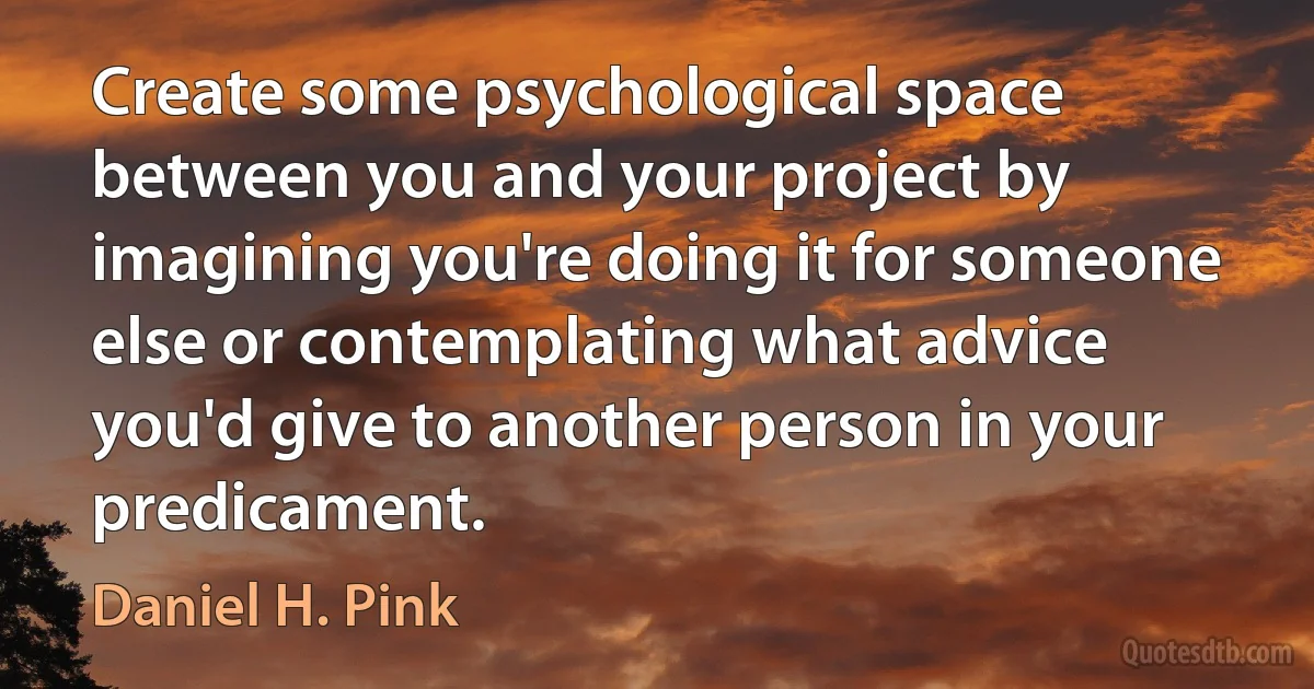 Create some psychological space between you and your project by imagining you're doing it for someone else or contemplating what advice you'd give to another person in your predicament. (Daniel H. Pink)