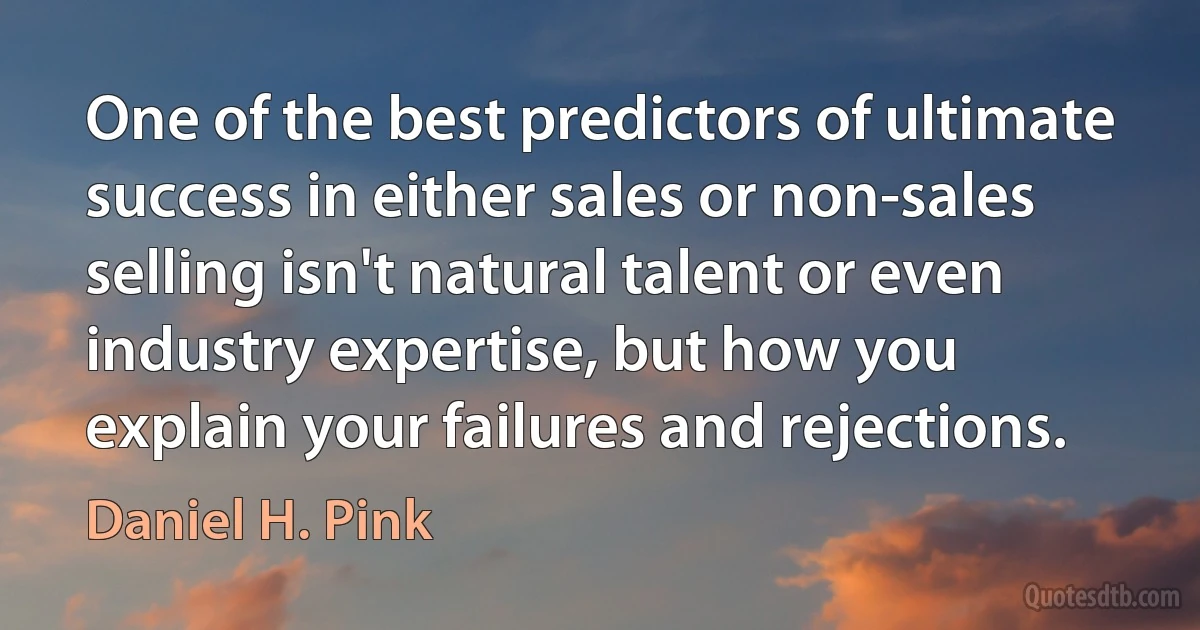 One of the best predictors of ultimate success in either sales or non-sales selling isn't natural talent or even industry expertise, but how you explain your failures and rejections. (Daniel H. Pink)