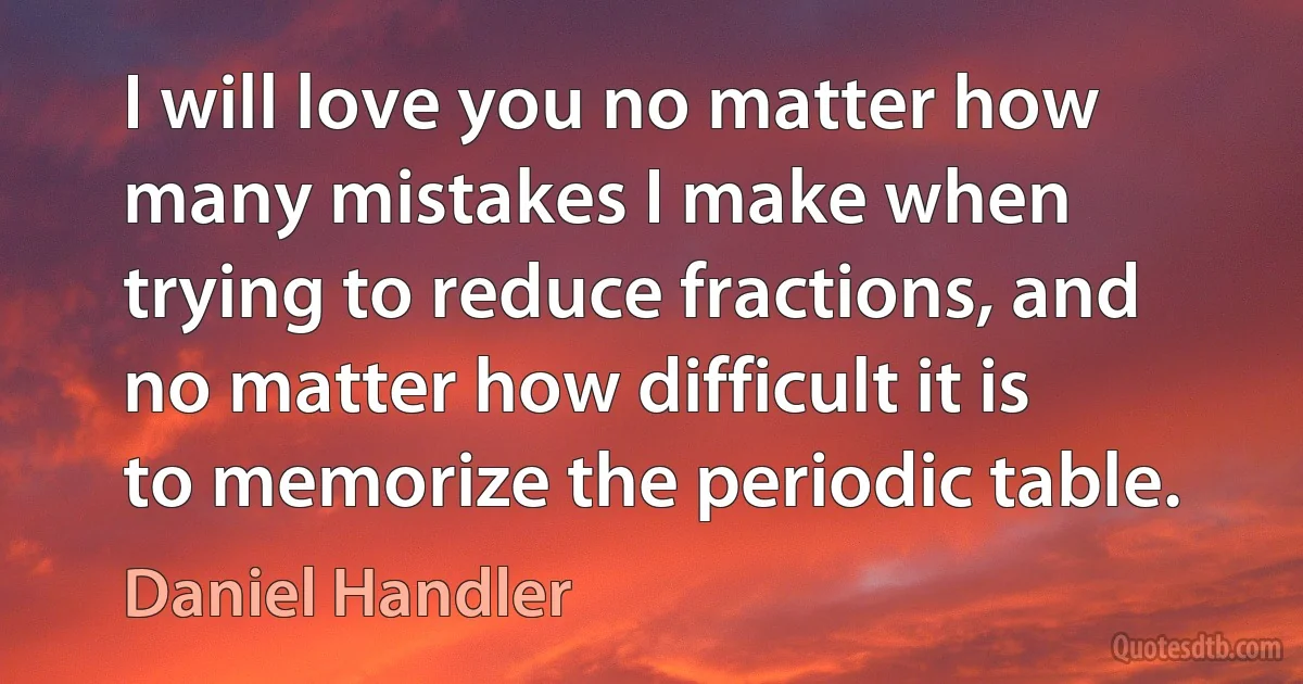 I will love you no matter how many mistakes I make when trying to reduce fractions, and no matter how difficult it is to memorize the periodic table. (Daniel Handler)