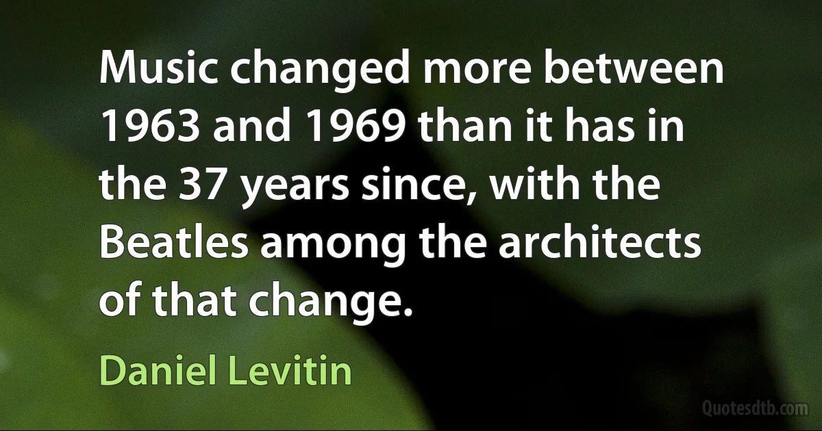 Music changed more between 1963 and 1969 than it has in the 37 years since, with the Beatles among the architects of that change. (Daniel Levitin)