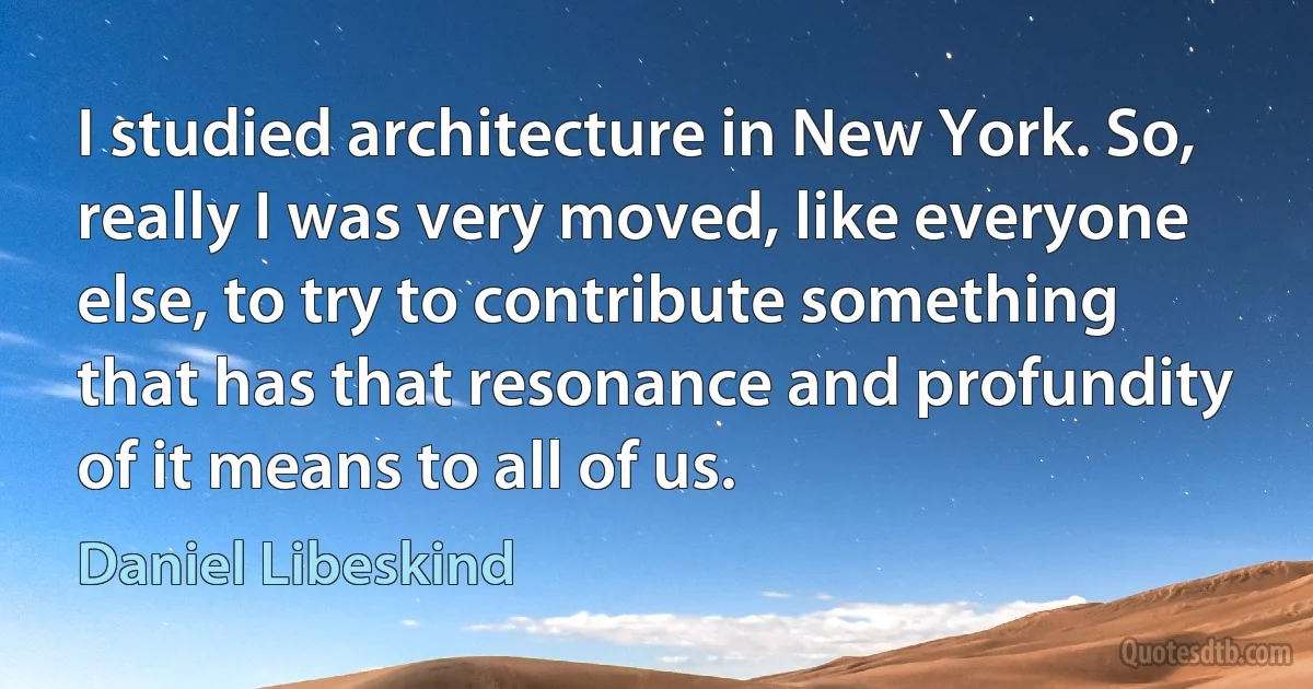 I studied architecture in New York. So, really I was very moved, like everyone else, to try to contribute something that has that resonance and profundity of it means to all of us. (Daniel Libeskind)