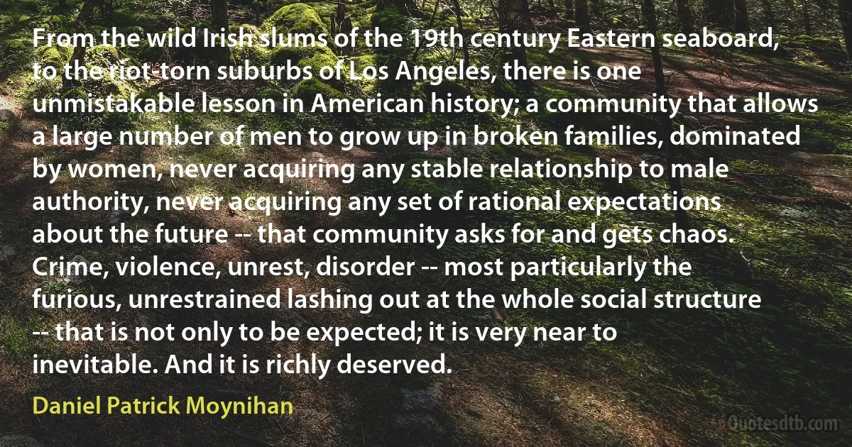 From the wild Irish slums of the 19th century Eastern seaboard, to the riot-torn suburbs of Los Angeles, there is one unmistakable lesson in American history; a community that allows a large number of men to grow up in broken families, dominated by women, never acquiring any stable relationship to male authority, never acquiring any set of rational expectations about the future -- that community asks for and gets chaos. Crime, violence, unrest, disorder -- most particularly the furious, unrestrained lashing out at the whole social structure -- that is not only to be expected; it is very near to inevitable. And it is richly deserved. (Daniel Patrick Moynihan)