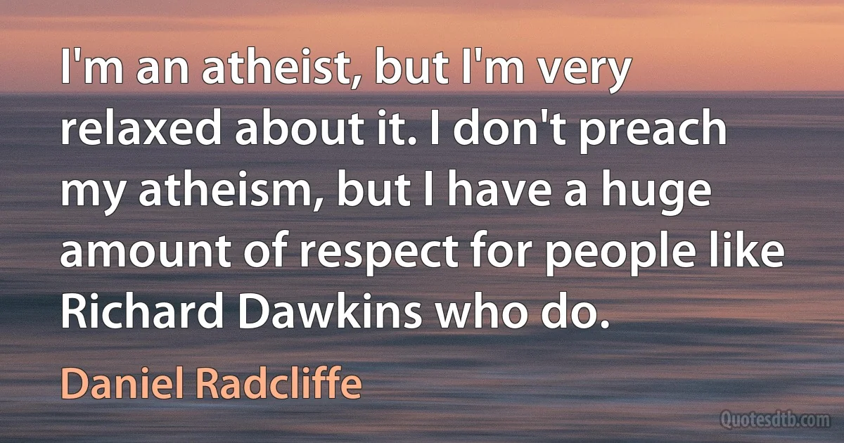 I'm an atheist, but I'm very relaxed about it. I don't preach my atheism, but I have a huge amount of respect for people like Richard Dawkins who do. (Daniel Radcliffe)