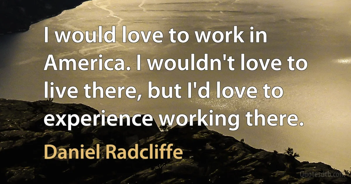 I would love to work in America. I wouldn't love to live there, but I'd love to experience working there. (Daniel Radcliffe)