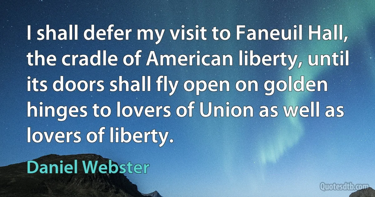 I shall defer my visit to Faneuil Hall, the cradle of American liberty, until its doors shall fly open on golden hinges to lovers of Union as well as lovers of liberty. (Daniel Webster)