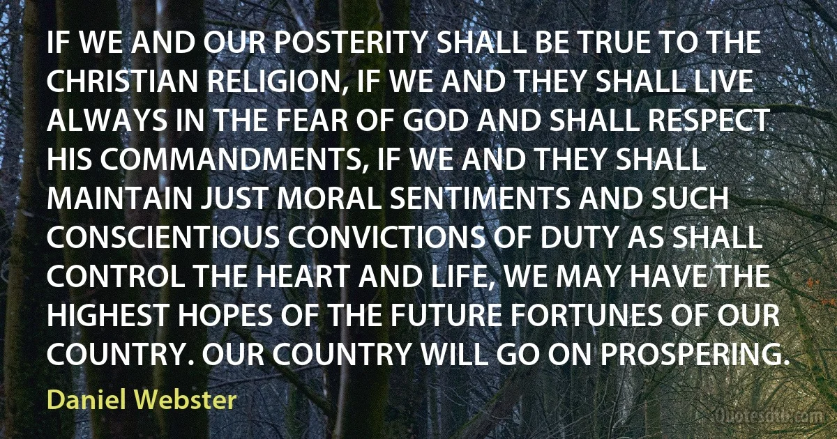 IF WE AND OUR POSTERITY SHALL BE TRUE TO THE CHRISTIAN RELIGION, IF WE AND THEY SHALL LIVE ALWAYS IN THE FEAR OF GOD AND SHALL RESPECT HIS COMMANDMENTS, IF WE AND THEY SHALL MAINTAIN JUST MORAL SENTIMENTS AND SUCH CONSCIENTIOUS CONVICTIONS OF DUTY AS SHALL CONTROL THE HEART AND LIFE, WE MAY HAVE THE HIGHEST HOPES OF THE FUTURE FORTUNES OF OUR COUNTRY. OUR COUNTRY WILL GO ON PROSPERING. (Daniel Webster)