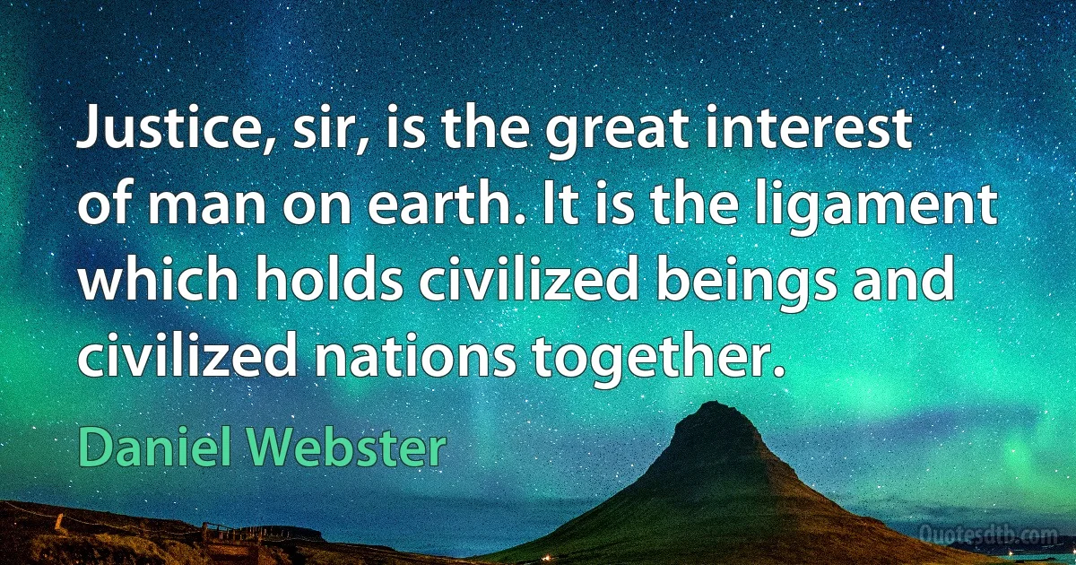 Justice, sir, is the great interest of man on earth. It is the ligament which holds civilized beings and civilized nations together. (Daniel Webster)