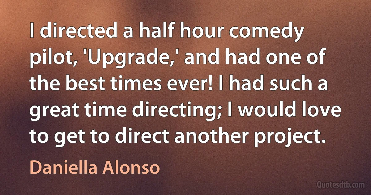 I directed a half hour comedy pilot, 'Upgrade,' and had one of the best times ever! I had such a great time directing; I would love to get to direct another project. (Daniella Alonso)