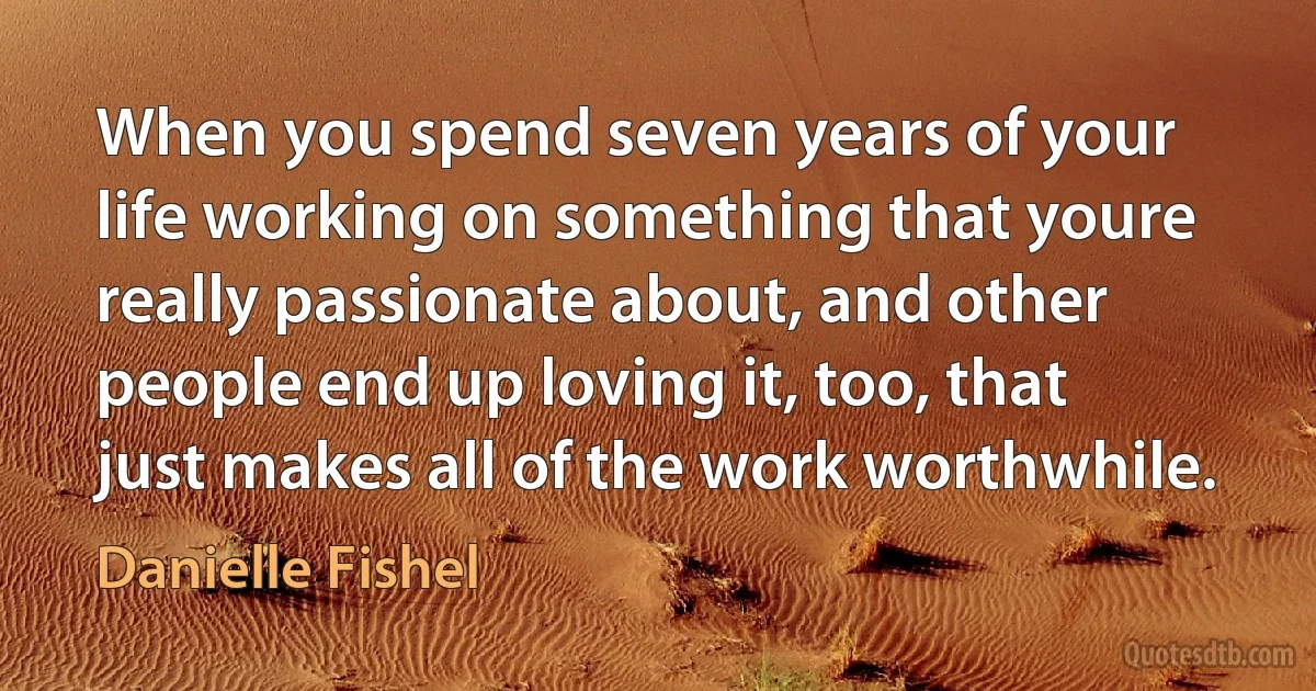 When you spend seven years of your life working on something that youre really passionate about, and other people end up loving it, too, that just makes all of the work worthwhile. (Danielle Fishel)