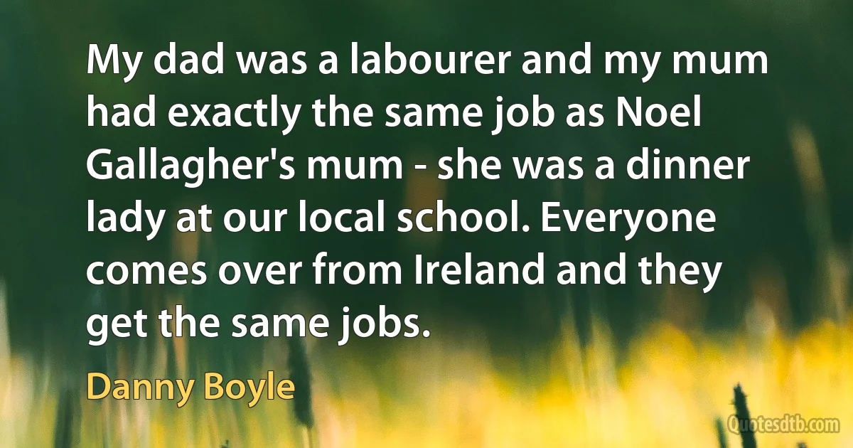 My dad was a labourer and my mum had exactly the same job as Noel Gallagher's mum - she was a dinner lady at our local school. Everyone comes over from Ireland and they get the same jobs. (Danny Boyle)