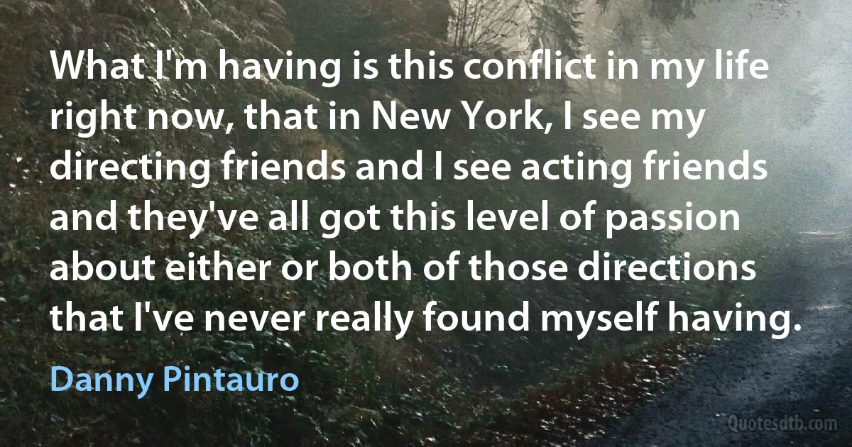 What I'm having is this conflict in my life right now, that in New York, I see my directing friends and I see acting friends and they've all got this level of passion about either or both of those directions that I've never really found myself having. (Danny Pintauro)