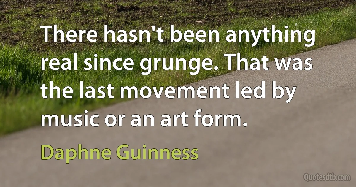 There hasn't been anything real since grunge. That was the last movement led by music or an art form. (Daphne Guinness)