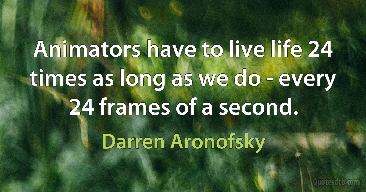 Animators have to live life 24 times as long as we do - every 24 frames of a second. (Darren Aronofsky)