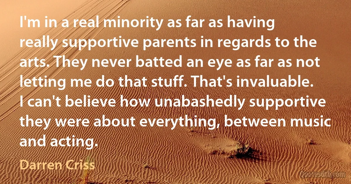 I'm in a real minority as far as having really supportive parents in regards to the arts. They never batted an eye as far as not letting me do that stuff. That's invaluable. I can't believe how unabashedly supportive they were about everything, between music and acting. (Darren Criss)