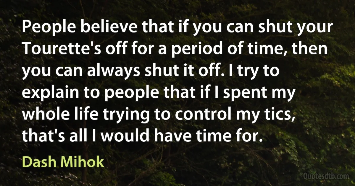 People believe that if you can shut your Tourette's off for a period of time, then you can always shut it off. I try to explain to people that if I spent my whole life trying to control my tics, that's all I would have time for. (Dash Mihok)