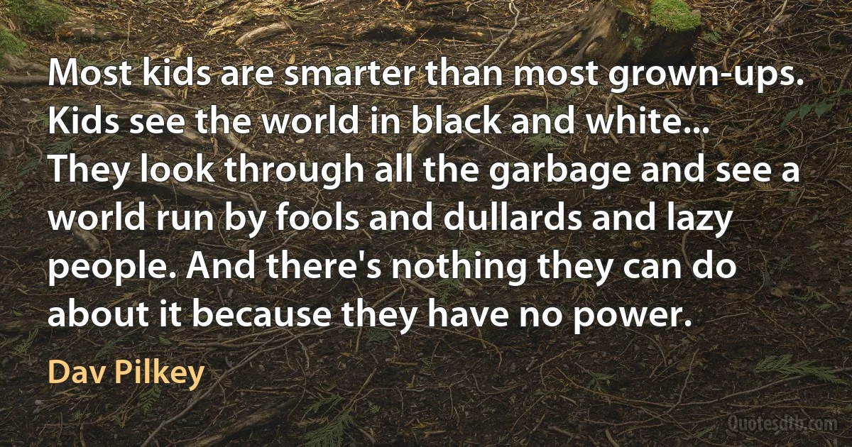 Most kids are smarter than most grown-ups. Kids see the world in black and white... They look through all the garbage and see a world run by fools and dullards and lazy people. And there's nothing they can do about it because they have no power. (Dav Pilkey)