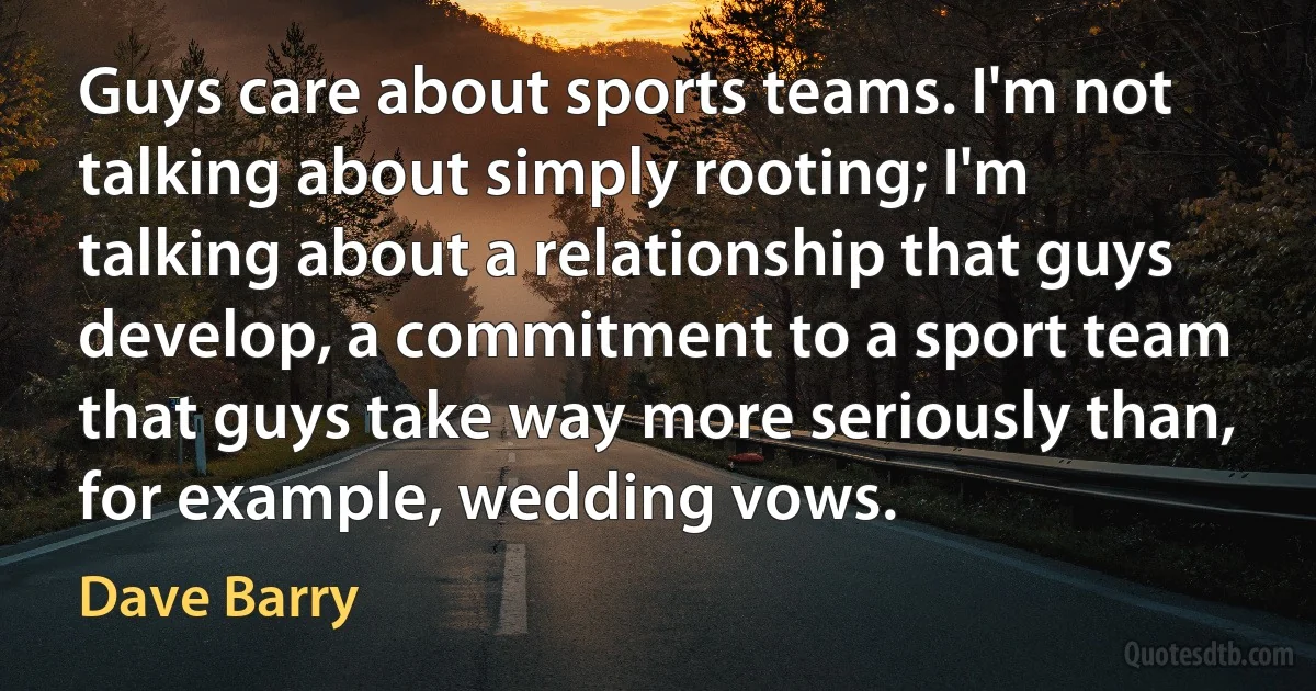 Guys care about sports teams. I'm not talking about simply rooting; I'm talking about a relationship that guys develop, a commitment to a sport team that guys take way more seriously than, for example, wedding vows. (Dave Barry)