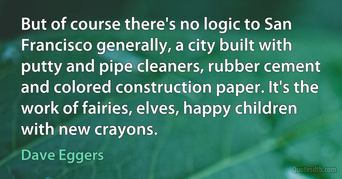 But of course there's no logic to San Francisco generally, a city built with putty and pipe cleaners, rubber cement and colored construction paper. It's the work of fairies, elves, happy children with new crayons. (Dave Eggers)