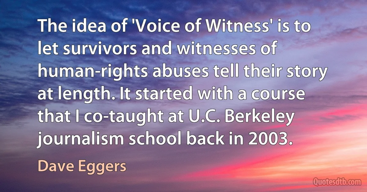 The idea of 'Voice of Witness' is to let survivors and witnesses of human-rights abuses tell their story at length. It started with a course that I co-taught at U.C. Berkeley journalism school back in 2003. (Dave Eggers)