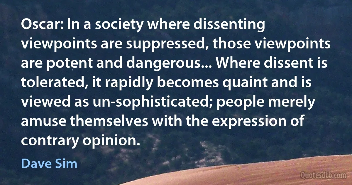 Oscar: In a society where dissenting viewpoints are suppressed, those viewpoints are potent and dangerous... Where dissent is tolerated, it rapidly becomes quaint and is viewed as un-sophisticated; people merely amuse themselves with the expression of contrary opinion. (Dave Sim)