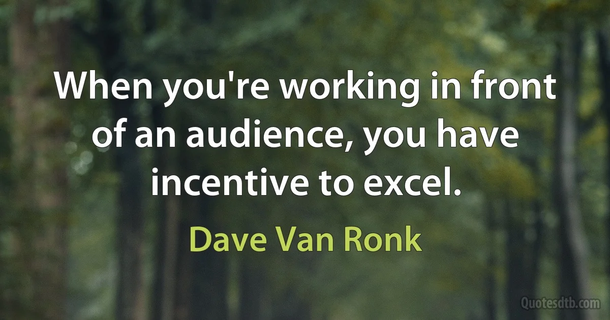 When you're working in front of an audience, you have incentive to excel. (Dave Van Ronk)