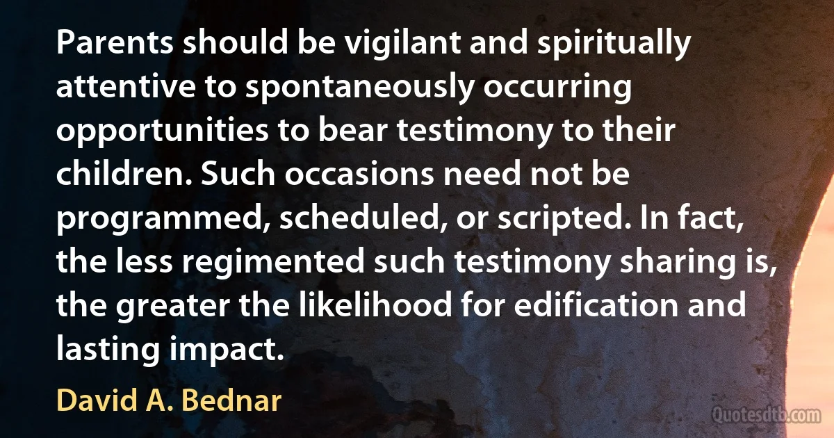 Parents should be vigilant and spiritually attentive to spontaneously occurring opportunities to bear testimony to their children. Such occasions need not be programmed, scheduled, or scripted. In fact, the less regimented such testimony sharing is, the greater the likelihood for edification and lasting impact. (David A. Bednar)