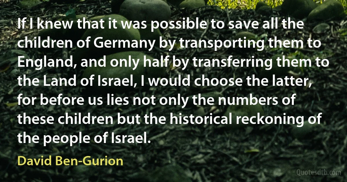 If I knew that it was possible to save all the children of Germany by transporting them to England, and only half by transferring them to the Land of Israel, I would choose the latter, for before us lies not only the numbers of these children but the historical reckoning of the people of Israel. (David Ben-Gurion)