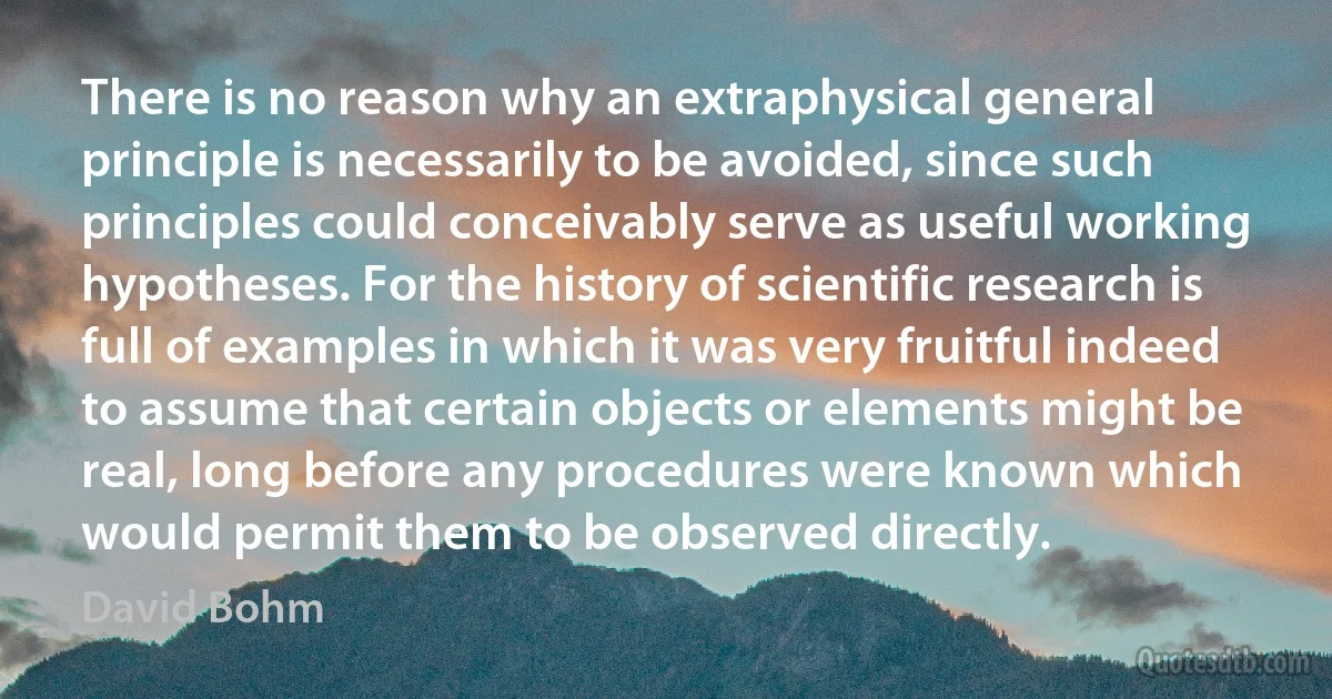 There is no reason why an extraphysical general principle is necessarily to be avoided, since such principles could conceivably serve as useful working hypotheses. For the history of scientific research is full of examples in which it was very fruitful indeed to assume that certain objects or elements might be real, long before any procedures were known which would permit them to be observed directly. (David Bohm)