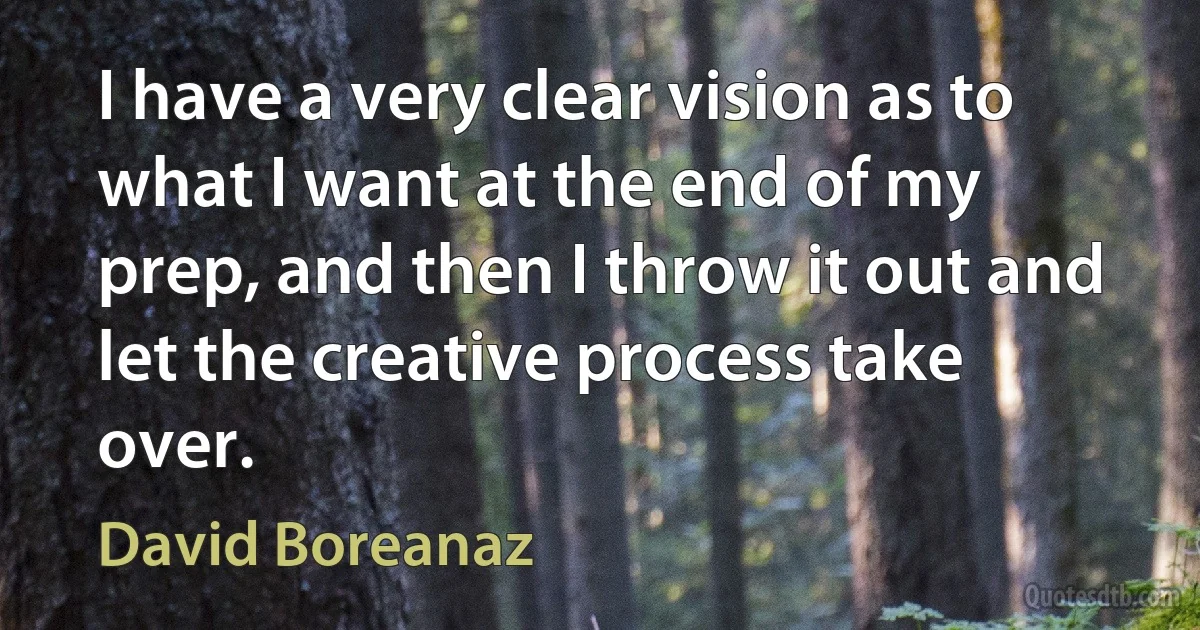 I have a very clear vision as to what I want at the end of my prep, and then I throw it out and let the creative process take over. (David Boreanaz)