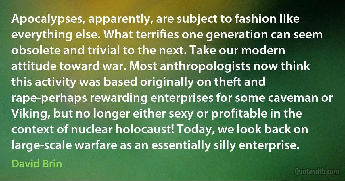 Apocalypses, apparently, are subject to fashion like everything else. What terrifies one generation can seem obsolete and trivial to the next. Take our modern attitude toward war. Most anthropologists now think this activity was based originally on theft and rape-perhaps rewarding enterprises for some caveman or Viking, but no longer either sexy or profitable in the context of nuclear holocaust! Today, we look back on large-scale warfare as an essentially silly enterprise. (David Brin)