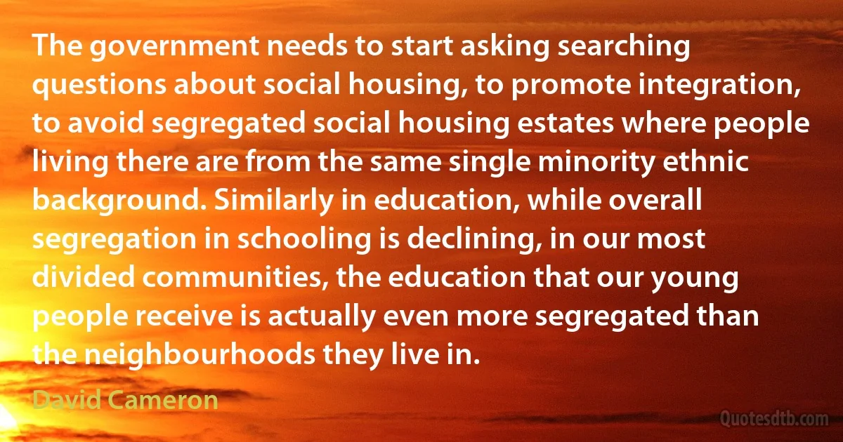 The government needs to start asking searching questions about social housing, to promote integration, to avoid segregated social housing estates where people living there are from the same single minority ethnic background. Similarly in education, while overall segregation in schooling is declining, in our most divided communities, the education that our young people receive is actually even more segregated than the neighbourhoods they live in. (David Cameron)