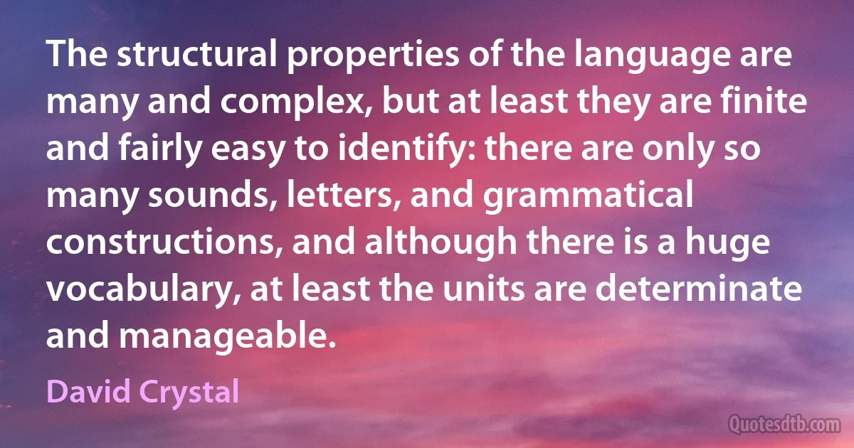 The structural properties of the language are many and complex, but at least they are finite and fairly easy to identify: there are only so many sounds, letters, and grammatical constructions, and although there is a huge vocabulary, at least the units are determinate and manageable. (David Crystal)