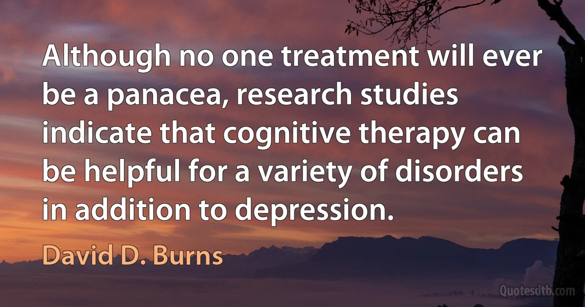 Although no one treatment will ever be a panacea, research studies indicate that cognitive therapy can be helpful for a variety of disorders in addition to depression. (David D. Burns)