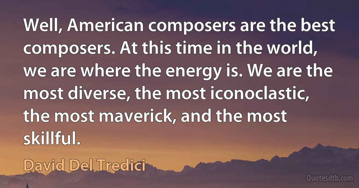 Well, American composers are the best composers. At this time in the world, we are where the energy is. We are the most diverse, the most iconoclastic, the most maverick, and the most skillful. (David Del Tredici)