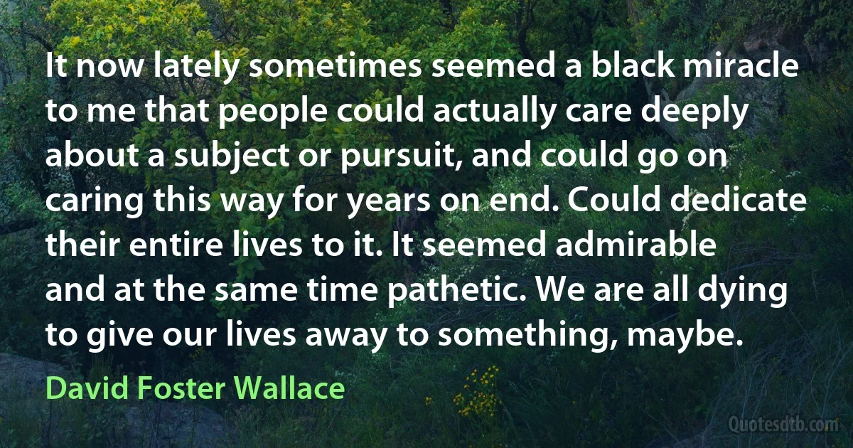 It now lately sometimes seemed a black miracle to me that people could actually care deeply about a subject or pursuit, and could go on caring this way for years on end. Could dedicate their entire lives to it. It seemed admirable and at the same time pathetic. We are all dying to give our lives away to something, maybe. (David Foster Wallace)