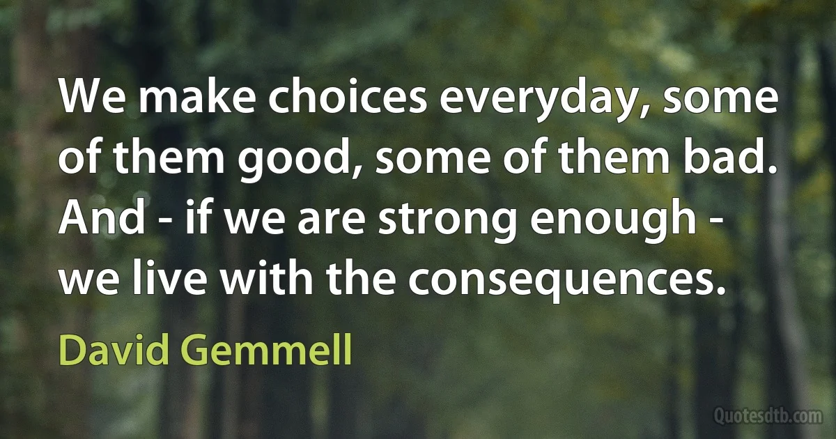 We make choices everyday, some of them good, some of them bad. And - if we are strong enough - we live with the consequences. (David Gemmell)