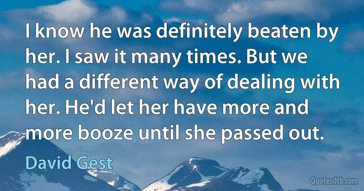 I know he was definitely beaten by her. I saw it many times. But we had a different way of dealing with her. He'd let her have more and more booze until she passed out. (David Gest)