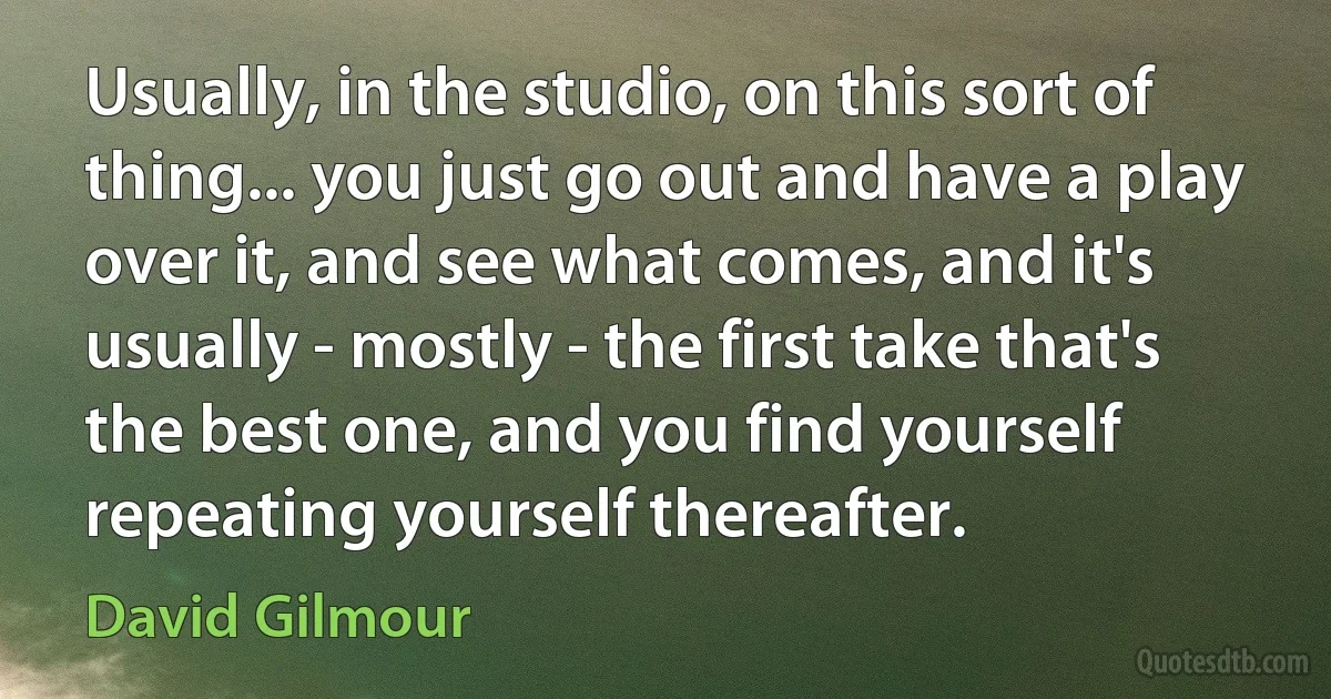 Usually, in the studio, on this sort of thing... you just go out and have a play over it, and see what comes, and it's usually - mostly - the first take that's the best one, and you find yourself repeating yourself thereafter. (David Gilmour)